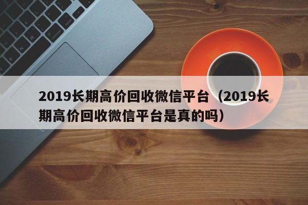 2019长期高价回收微信平台（2019长期高价回收微信平台是真的吗）