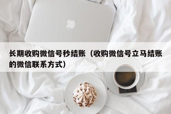 长期收购微信号秒结账（收购微信号立马结账的微信联系方式）