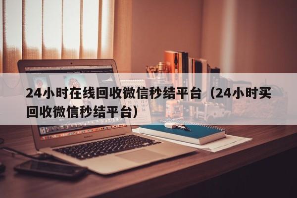 24小时在线回收微信秒结平台（24小时买回收微信秒结平台）