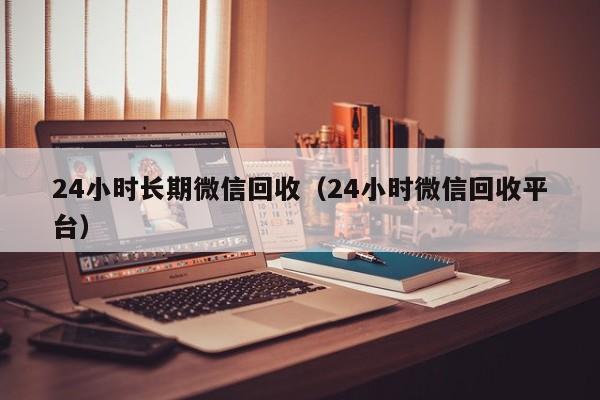 24小时长期微信回收（24小时微信回收平台）