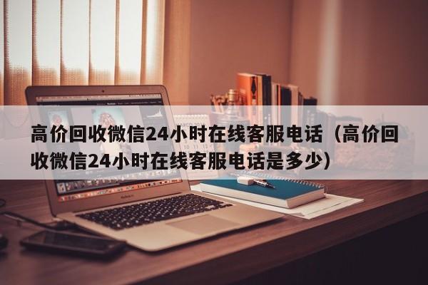 高价回收微信24小时在线客服电话（高价回收微信24小时在线客服电话是多少）