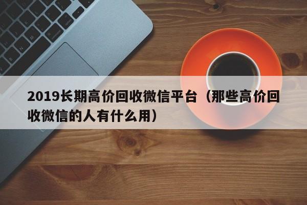 2019长期高价回收微信平台（那些高价回收微信的人有什么用）