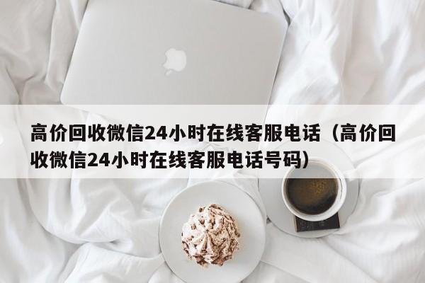 高价回收微信24小时在线客服电话（高价回收微信24小时在线客服电话号码）