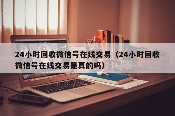 24小时回收微信号在线交易（24小时回收微信号在线交易是真的吗）