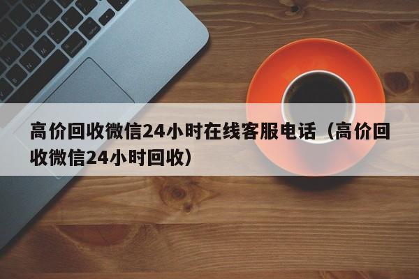 高价回收微信24小时在线客服电话（高价回收微信24小时回收）