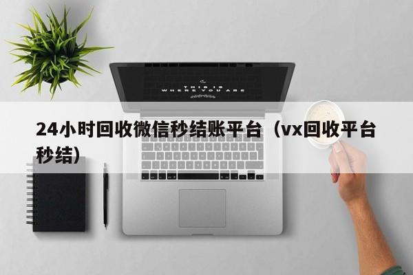 24小时回收微信秒结账平台（vx回收平台秒结）