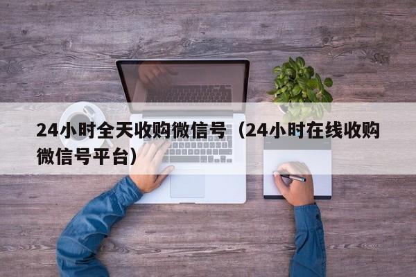 24小时全天收购微信号（24小时在线收购微信号平台）