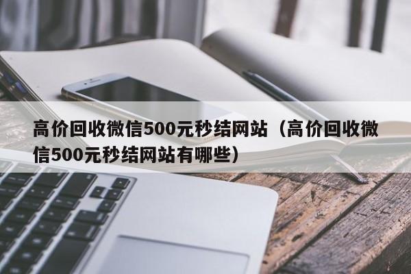 高价回收微信500元秒结网站（高价回收微信500元秒结网站有哪些）