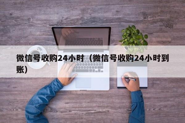 微信号收购24小时（微信号收购24小时到账）