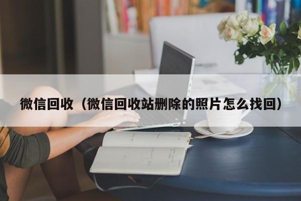 微信回收（微信回收站删除的照片怎么找回）