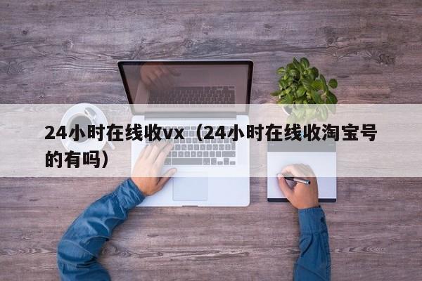 24小时在线收vx（24小时在线收淘宝号的有吗）