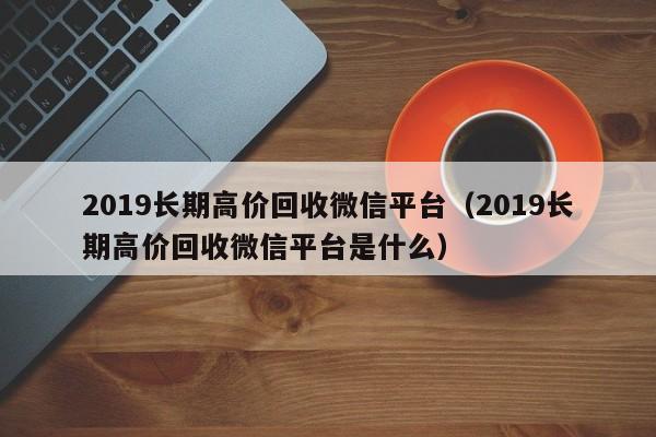 2019长期高价回收微信平台（2019长期高价回收微信平台是什么）