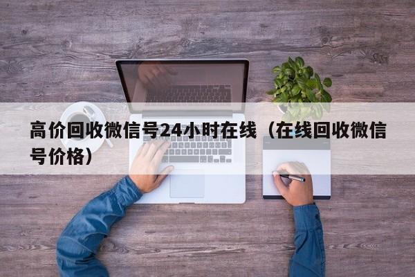 高价回收微信号24小时在线（在线回收微信号价格）