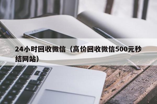 24小时回收微信（高价回收微信500元秒结网站）