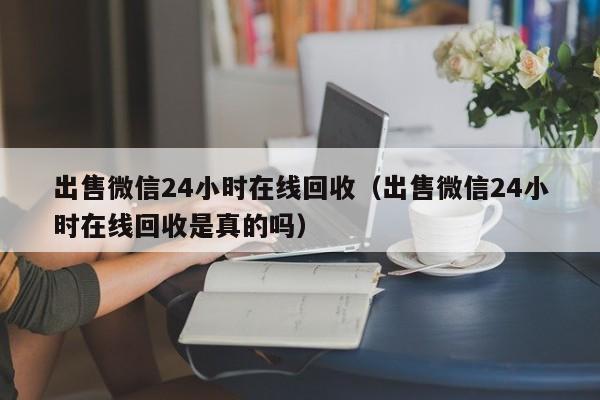 出售微信24小时在线回收（出售微信24小时在线回收是真的吗）