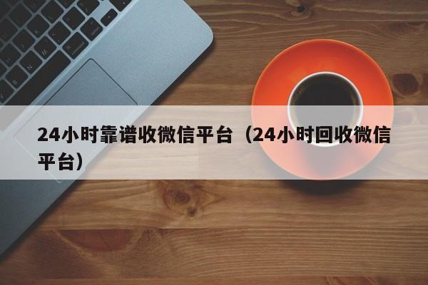 24小时靠谱收微信平台（24小时回收微信平台）