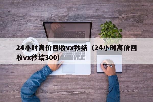 24小时高价回收vx秒结（24小时高价回收vx秒结300）