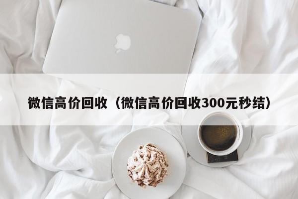 微信高价回收（微信高价回收300元秒结）