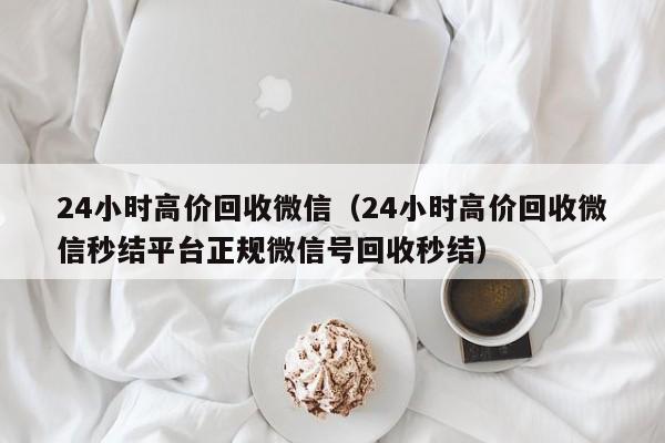 24小时高价回收微信（24小时高价回收微信秒结平台正规微信号回收秒结）