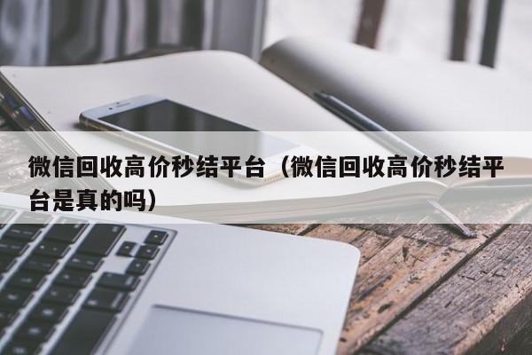 微信回收高价秒结平台（微信回收高价秒结平台是真的吗）