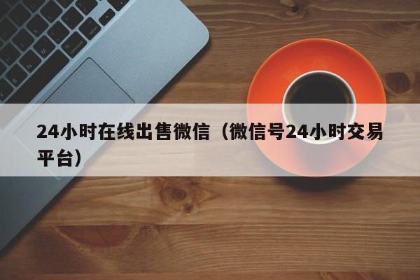 24小时在线出售微信（微信号24小时交易平台）