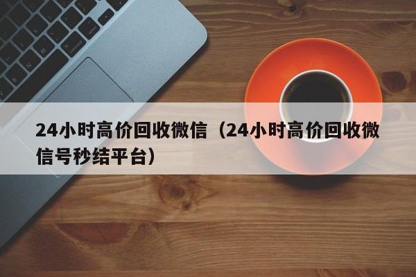 24小时高价回收微信（24小时高价回收微信号秒结平台）